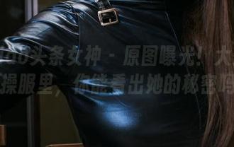 TouTiao头条女神 – 原图曝光！大蜜蜜在体操服里，你能看出她的秘密吗？