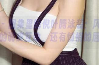 尤果网 – 图集里的倪叶腾泳装：风与水之间的调皮互动，还有悄悄的唇语
